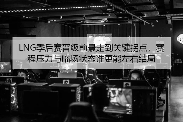 LNG季后赛晋级前景走到关键拐点，赛程压力与临场状态谁更能左右结局